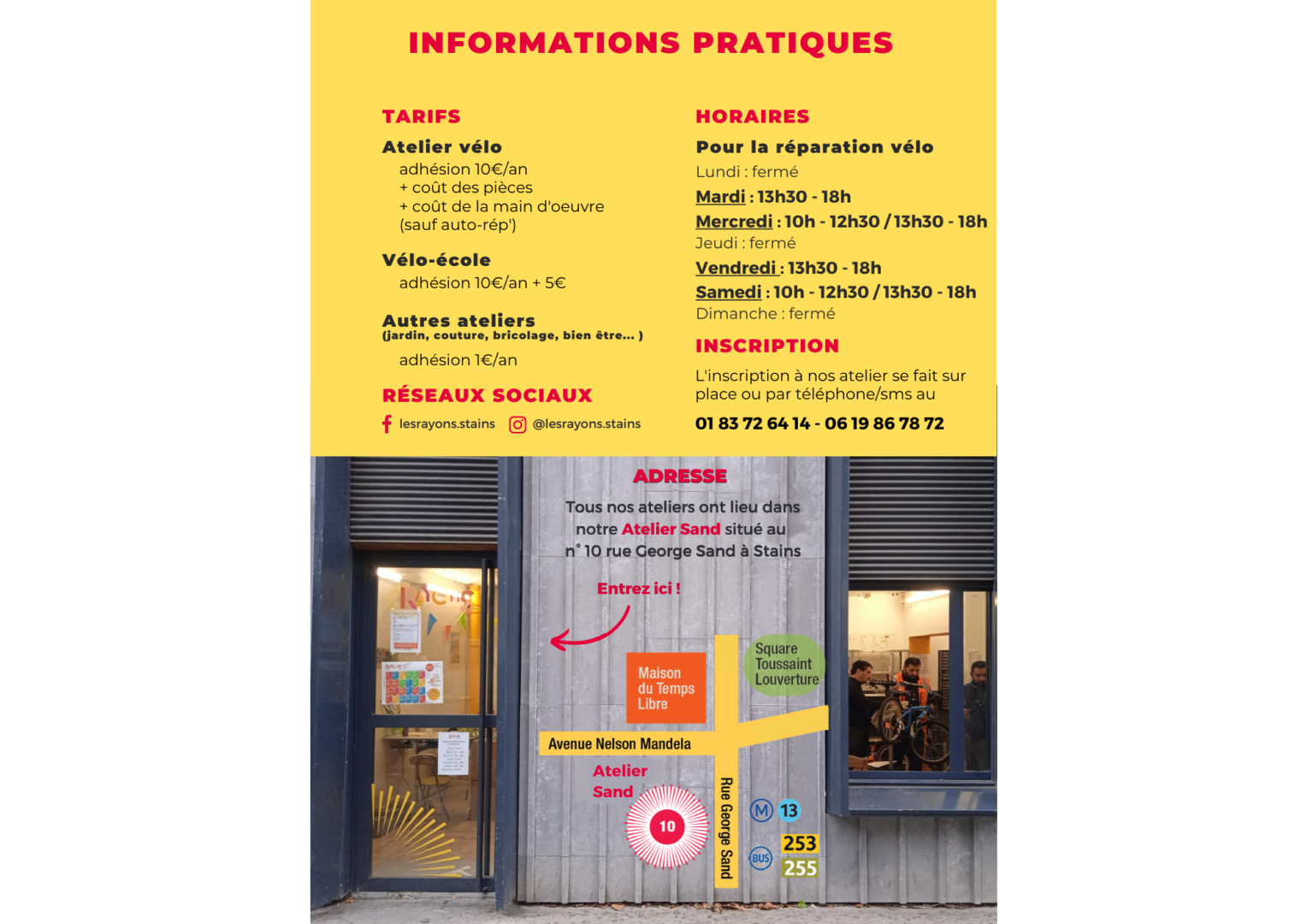 adhésion 10€/an + coût des pièces + coût de la main d'oeuvre (sauf auto-rép') Lundi : fermé Mardi : 13h30 - 18h Mercredi : 10h - 12h30 / 13h30 - 18h Jeudi : fermé Vendredi : 13h30 - 18h Samedi : 10h - 12h30 / 13h30 - 18h Dimanche : fermé Atelier vélo Autres ateliers (jardin, couture, bricolage, bien être... ) adhésion 1€/an INFORMATIONS PRATIQUES Vélo-école adhésion 10€/an + 5€ TARIFS Pour la réparation vélo Tous nos ateliers ont lieu dans notre Atelier Sand situé au n° 10 rue George Sand à Stains Entrez ici ! HORAIRES INscription L'inscription à nos atelier se fait sur place ou par téléphone/sms au 01 83 72 64 14 - 06 19 86 78 72 Adresse @lesrayons.stains lesrayons.stains Atelier Sand réseaux sociaux